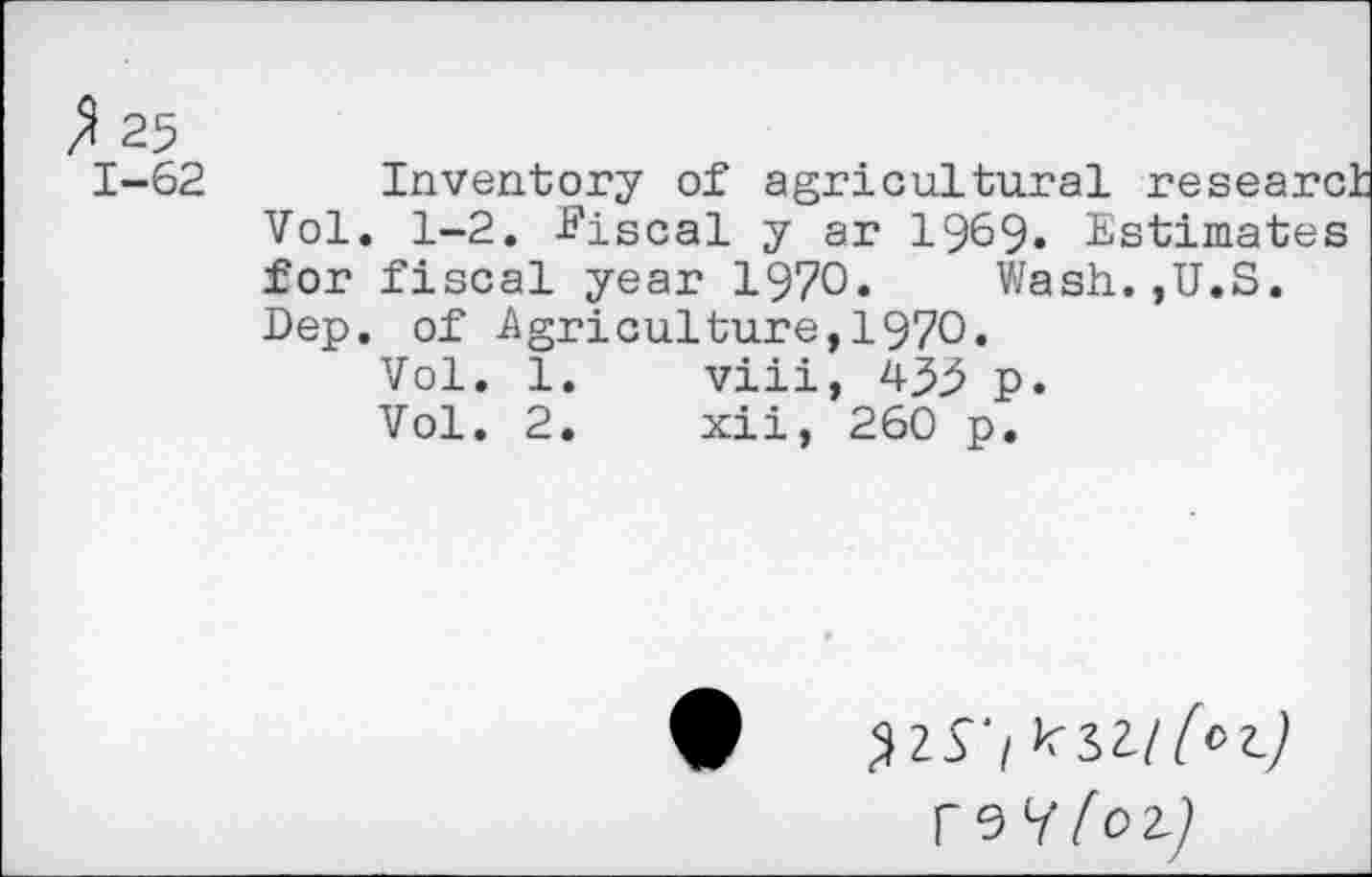 ﻿$ 25 1-62
Inventory of agricultural research Vol. 1-2. -Fiscal y ar 1969» Estimates for fiscal year 1970.	Wash.,U.S.
Dep. of -Agriculture, 1970.
viii, 435 p. xii, 260 p.
Vol. 1
Vol. 2
T97 [o-l]